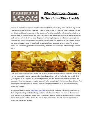 Why Gold Loan Comes
Better Than Other Credits
People do find advances much helpful in the needful situation. They can fulfill their important
requirements which develop overnight. With the tight monthly budget, it becomes very tough
to tolerate additional expanses. As the practice of availing credits from financial institutions is
getting larger and larger every day, banks and institutional lenders have introduced numbers of
such options which all aim at providing a sum of money in against of collateral. Among those
offerings, gold loan has emerged as the most sought-after product among the people. It helps
the people to avail instant flow of cash in against of their valuable yellow metal. At nominal
terms and conditions, gold advances are being made for short term period spanning within 90
days.

Gold loan in Arizona has made it possible to fetch money instantly from the lender. Those, who
have to meet with sudden expanses developed overnight, rush to the lender along with their
yellow gems. With very few but précised processes, lender offers a sum of money before the
borrower. He or she signs on a legal paper only after accepting all the terms and conditions. The
lender goes through detailed process for evaluating the collateral so as to offer satisfactory
amount of money.
If you are planning to avail gold loan in Arizona, you should make sure that your possession in
form of gold is adequate to fetch required amount of money. What you have to do is to take
your metal to the lender for assessment. They don’t delay in releasing money after successful
assessment of your yellow metal. At very nominal conditions, you will have to repay entire
amount within given 90 days.

 