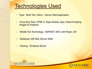 Technologies Used
 Type: Multi Tier, Client – Server Web Application.
 Front End Tech: HTML 5, Style Sheets, Ajax, Client Scripting,
Images & Graphics
 Middle Tier Technology: ASP.NET, MVC with Razor, C#
 Database: MS SQL Server 2008
 Hosting: Windows Server
 