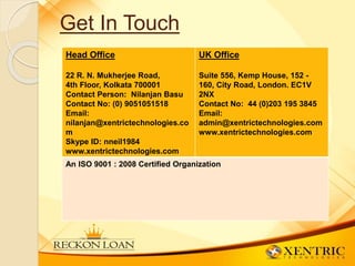 Get In Touch
Head Office
22 R. N. Mukherjee Road,
4th Floor, Kolkata 700001
Contact Person: Nilanjan Basu
Contact No: (0) 9051051518
Email:
nilanjan@xentrictechnologies.co
m
Skype ID: nneil1984
www.xentrictechnologies.com
UK Office
Suite 556, Kemp House, 152 -
160, City Road, London. EC1V
2NX
Contact No: 44 (0)203 195 3845
Email:
admin@xentrictechnologies.com
www.xentrictechnologies.com
An ISO 9001 : 2008 Certified Organization
 