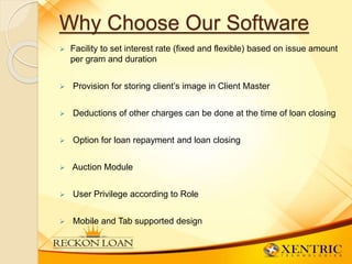 Why Choose Our Software
 Facility to set interest rate (fixed and flexible) based on issue amount
per gram and duration
 Provision for storing client’s image in Client Master
 Deductions of other charges can be done at the time of loan closing
 Option for loan repayment and loan closing
 Auction Module
 User Privilege according to Role
 Mobile and Tab supported design
 