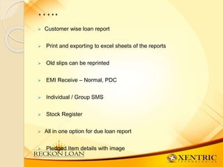 …..
 Customer wise loan report
 Print and exporting to excel sheets of the reports
 Old slips can be reprinted
 EMI Receive – Normal, PDC
 Individual / Group SMS
 Stock Register
 All in one option for due loan report
 Pledged Item details with image
 