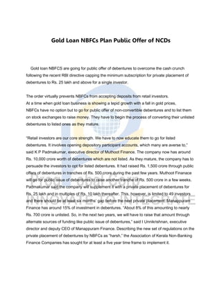 Gold Loan NBFCs Plan Public Offer of NCDs
Gold loan NBFCS are going for public offer of debentures to overcome the cash crunch
following the recent RBI directive capping the minimum subscription for private placement of
debentures to Rs. 25 lakh and above for a single investor.
The order virtually prevents NBFCs from accepting deposits from retail investors.
At a time when gold loan business is showing a tepid growth with a fall in gold prices,
NBFCs have no option but to go for public offer of non-convertible debentures and to list them
on stock exchanges to raise money. They have to begin the process of converting their unlisted
debentures to listed ones as they mature.
“Retail investors are our core strength. We have to now educate them to go for listed
debentures. It involves opening depository participant accounts, which many are averse to,”
said K P Padmakumar, executive director of Muthoot Finance. The company now has around
Rs. 10,000 crore worth of debentures which are not listed. As they mature, the company has to
persuade the investors to opt for listed debentures. It had raised Rs. 1,500 crore through public
offers of debentures in tranches of Rs. 500 crore during the past few years. Muthoot Finanace
will go for public issue of debentures to raise another tranche of Rs. 500 crore in a few weeks.
Padmakumar said the company will supplement it with a private placement of debentures for
Rs. 25 lakh and in multiples of Rs. 10 lakh thereafter. This, however, is limited to 49 investors
and there should be at least six months’ gap before the next private placement. Manappuram
Finance has around 15% of investment in debentures. “About 8% of this amounting to nearly
Rs. 700 crore is unlisted. So, in the next two years, we will have to raise that amount through
alternate sources of funding like public issue of debentures,” said I Unnikrishnan, executive
director and deputy CEO of Manappuram Finance. Describing the new set of regulations on the
private placement of debentures by NBFCs as “harsh,” the Association of Kerala Non-Banking
Finance Companies has sought for at least a five year time frame to implement it.
 