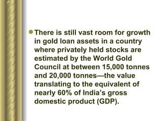 There is still vast room for growth in gold loan assets in a country where privately held stocks are estimated by the World Gold Council at between 15,000 tonnes and 20,000 tonnes—the value translating to the equivalent of nearly 60% of India’s gross domestic product (GDP).  
