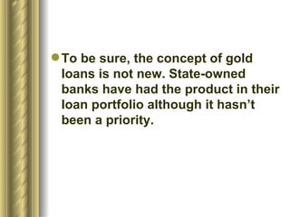 To be sure, the concept of gold loans is not new. State-owned banks have had the product in their loan portfolio although it hasn’t been a priority.  
