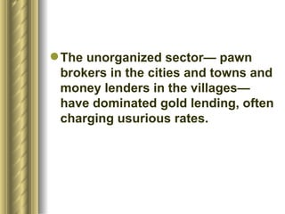 The unorganized sector— pawn brokers in the cities and towns and money lenders in the villages—have dominated gold lending, often charging usurious rates.  