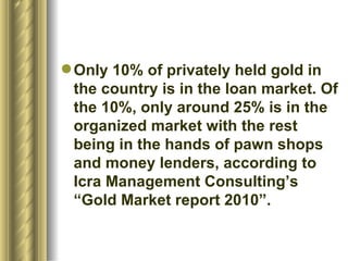 Only 10% of privately held gold in the country is in the loan market. Of the 10%, only around 25% is in the organized market with the rest being in the hands of pawn shops and money lenders, according to Icra Management Consulting’s “Gold Market report 2010”.  
