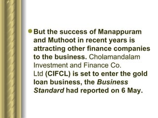 But the success of Manappuram and Muthoot in recent years is attracting other finance companies to the business.  Cholamandalam Investment and Finance Co. Ltd  (CIFCL) is set to enter the gold loan business, the  Business Standard  had reported on 6 May.  