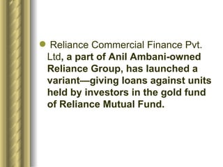   Reliance Commercial Finance Pvt. Ltd , a part of Anil Ambani-owned Reliance Group, has launched a variant—giving loans against units held by investors in the gold fund of Reliance Mutual Fund.  