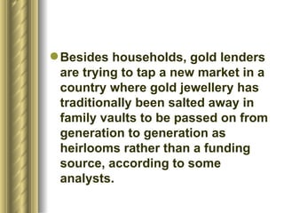 Besides households, gold lenders are trying to tap a new market in a country where gold jewellery has traditionally been salted away in family vaults to be passed on from generation to generation as heirlooms rather than a funding source, according to some analysts.  
