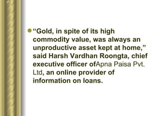 “ Gold, in spite of its high commodity value, was always an unproductive asset kept at home,” said Harsh Vardhan Roongta, chief executive officer of Apna Paisa Pvt. Ltd , an online provider of information on loans.  