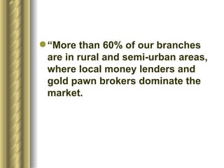 “More than 60% of our branches are in rural and semi-urban areas, where local money lenders and gold pawn brokers dominate the market.  