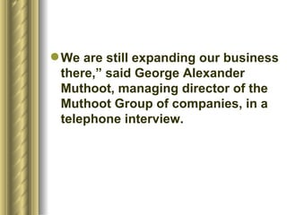 We are still expanding our business there,” said George Alexander Muthoot, managing director of the Muthoot Group of companies, in a telephone interview.  