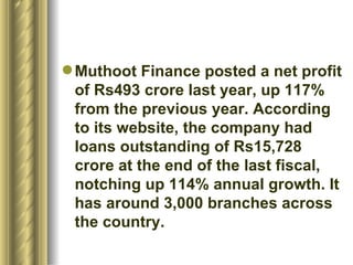 Muthoot Finance posted a net profit of Rs493 crore last year, up 117% from the previous year. According to its website, the company had loans outstanding of Rs15,728 crore at the end of the last fiscal, notching up 114% annual growth. It has around 3,000 branches across the country.  
