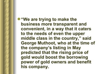 “ We are trying to make the business more transparent and convenient, in a way that it caters to the needs of even the upper middle class in the country,” said George Muthoot, who at the time of the company’s listing in May predicted that the rising price of gold would boost the borrowing power of gold owners and benefit his company.  