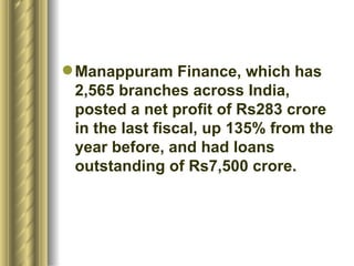 Manappuram Finance, which has 2,565 branches across India, posted a net profit of Rs283 crore in the last fiscal, up 135% from the year before, and had loans outstanding of Rs7,500 crore.  