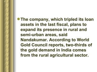 The company, which tripled its loan assets in the last fiscal, plans to expand its presence in rural and semi-urban areas, said Nandakumar. According to World Gold Council reports, two-thirds of the gold demand in India comes from the rural agricultural sector. 
