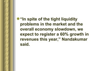 “ In spite of the tight liquidity problems in the market and the overall economy slowdown, we expect to register a 60% growth in revenues this year,” Nandakumar said.  