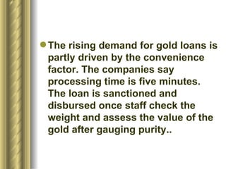 The rising demand for gold loans is partly driven by the convenience factor. The companies say processing time is five minutes. The loan is sanctioned and disbursed once staff check the weight and assess the value of the gold after gauging purity..  