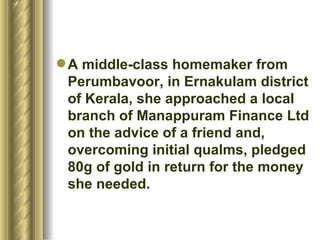 A middle-class homemaker from Perumbavoor, in Ernakulam district of Kerala, she approached a local branch of Manappuram Finance Ltd on the advice of a friend and, overcoming initial qualms, pledged 80g of gold in return for the money she needed.  
