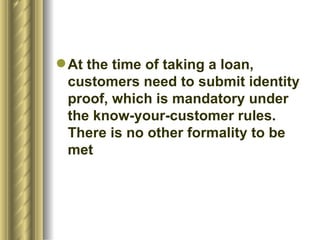 At the time of taking a loan, customers need to submit identity proof, which is mandatory under the know-your-customer rules. There is no other formality to be met 