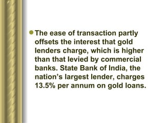 The ease of transaction partly offsets the interest that gold lenders charge, which is higher than that levied by commercial banks. State Bank of India, the nation’s largest lender, charges 13.5% per annum on gold loans.  