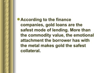 According to the finance companies, gold loans are the safest mode of lending. More than the commodity value, the emotional attachment the borrower has with the metal makes gold the safest collateral.  