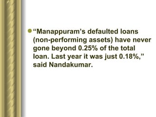 “ Manappuram’s defaulted loans (non-performing assets) have never gone beyond 0.25% of the total loan. Last year it was just 0.18%,” said Nandakumar.  