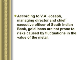 According to V.A. Joseph, managing director and chief executive officer of South Indian Bank, gold loans are not prone to risks caused by fluctuations in the value of the metal.  