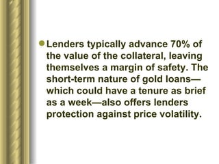 Lenders typically advance 70% of the value of the collateral, leaving themselves a margin of safety. The short-term nature of gold loans— which could have a tenure as brief as a week—also offers lenders protection against price volatility.  