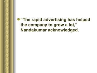 “ The rapid advertising has helped the company to grow a lot,” Nandakumar acknowledged.  