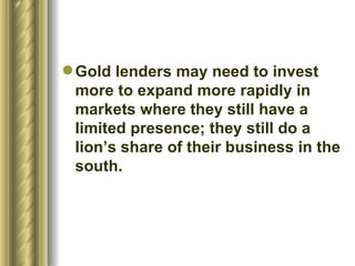Gold lenders may need to invest more to expand more rapidly in markets where they still have a limited presence; they still do a lion’s share of their business in the south.  