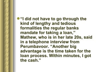 “ I did not have to go through the kind of lengthy and tedious formalities the regular banks mandate for taking a loan,” Mathew, who is in her late 20s, said in a telephone interview from Perumbavoor. “Another big advantage is the time taken for the loan process. Within minutes, I got the cash.”  