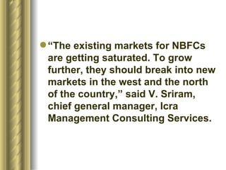 “ The existing markets for NBFCs are getting saturated. To grow further, they should break into new markets in the west and the north of the country,” said V. Sriram, chief general manager, Icra Management Consulting Services.  