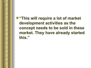 “This will require a lot of market development activities as the concept needs to be sold in these market. They have already started this.”  