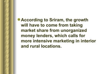 According to Sriram, the growth will have to come from taking market share from unorganized money lenders, which calls for more intensive marketing in interior and rural locations.  