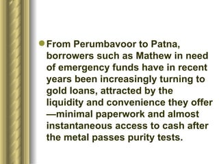 From Perumbavoor to Patna, borrowers such as Mathew in need of emergency funds have in recent years been increasingly turning to gold loans, attracted by the liquidity and convenience they offer—minimal paperwork and almost instantaneous access to cash after the metal passes purity tests.  