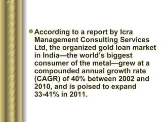According to a report by Icra Management Consulting Services Ltd, the organized gold loan market in India—the world’s biggest consumer of the metal—grew at a compounded annual growth rate (CAGR) of 40% between 2002 and 2010, and is poised to expand 33-41% in 2011.  