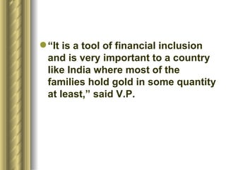 “It is a tool of financial inclusion and is very important to a country like India where most of the families hold gold in some quantity at least,” said V.P.   