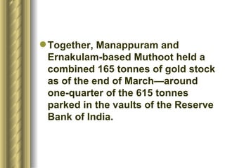 Together, Manappuram and Ernakulam-based Muthoot held a combined 165 tonnes of gold stock as of the end of March—around one-quarter of the 615 tonnes parked in the vaults of the Reserve Bank of India.  