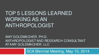 TOP 5 LESSONS LEARNED
WORKING AS AN
ANTHROPOLOGIST
AMY GOLDMACHER, PH.D.
ANTHROPOLOGIST AND RESEARCH CONSULTANT
AT AMY GOLDMACHER, LLC
SCA Biennial Meeting, May 10, 2014
 