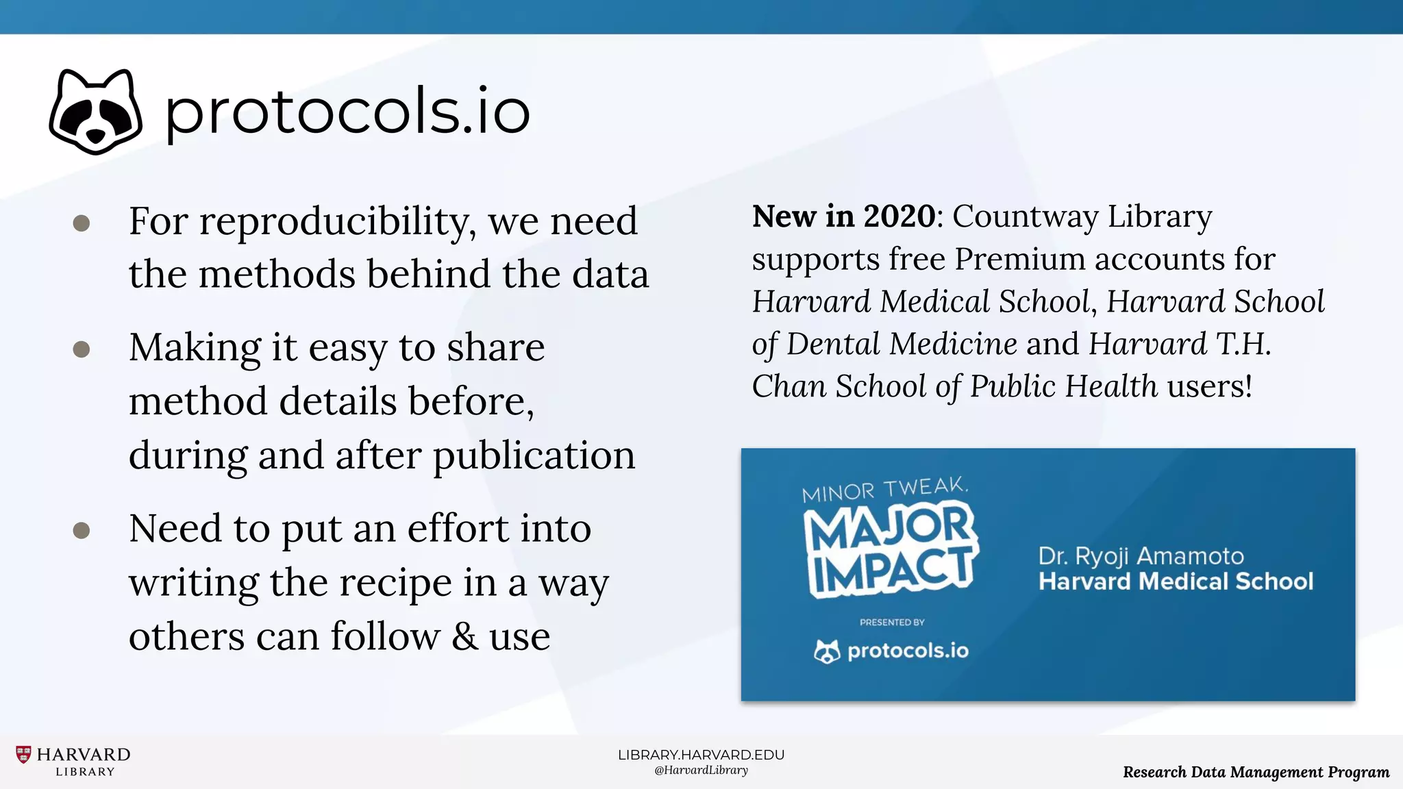LIBRARY.HARVARD.EDU
@HarvardLibrary Research Data Management Program
protocols.io
● For reproducibility, we need
the methods behind the data
● Making it easy to share
method details before,
during and after publication
● Need to put an effort into
writing the recipe in a way
others can follow & use
New in 2020: Countway Library
supports free Premium accounts for
Harvard Medical School, Harvard School
of Dental Medicine and Harvard T.H.
Chan School of Public Health users!
 