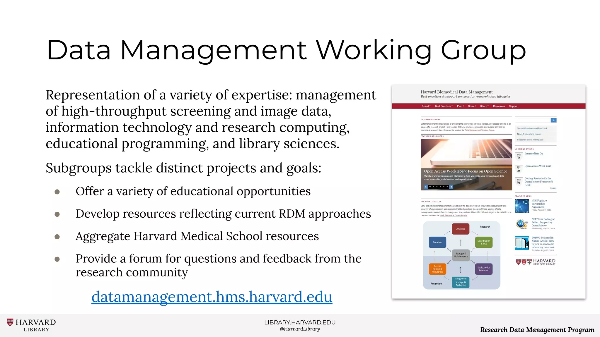 LIBRARY.HARVARD.EDU
@HarvardLibrary Research Data Management Program
Data Management Working Group
Representation of a variety of expertise: management
of high-throughput screening and image data,
information technology and research computing,
educational programming, and library sciences.
Subgroups tackle distinct projects and goals:
● Offer a variety of educational opportunities
● Develop resources reﬂecting current RDM approaches
● Aggregate Harvard Medical School resources
● Provide a forum for questions and feedback from the
research community
datamanagement.hms.harvard.edu
 