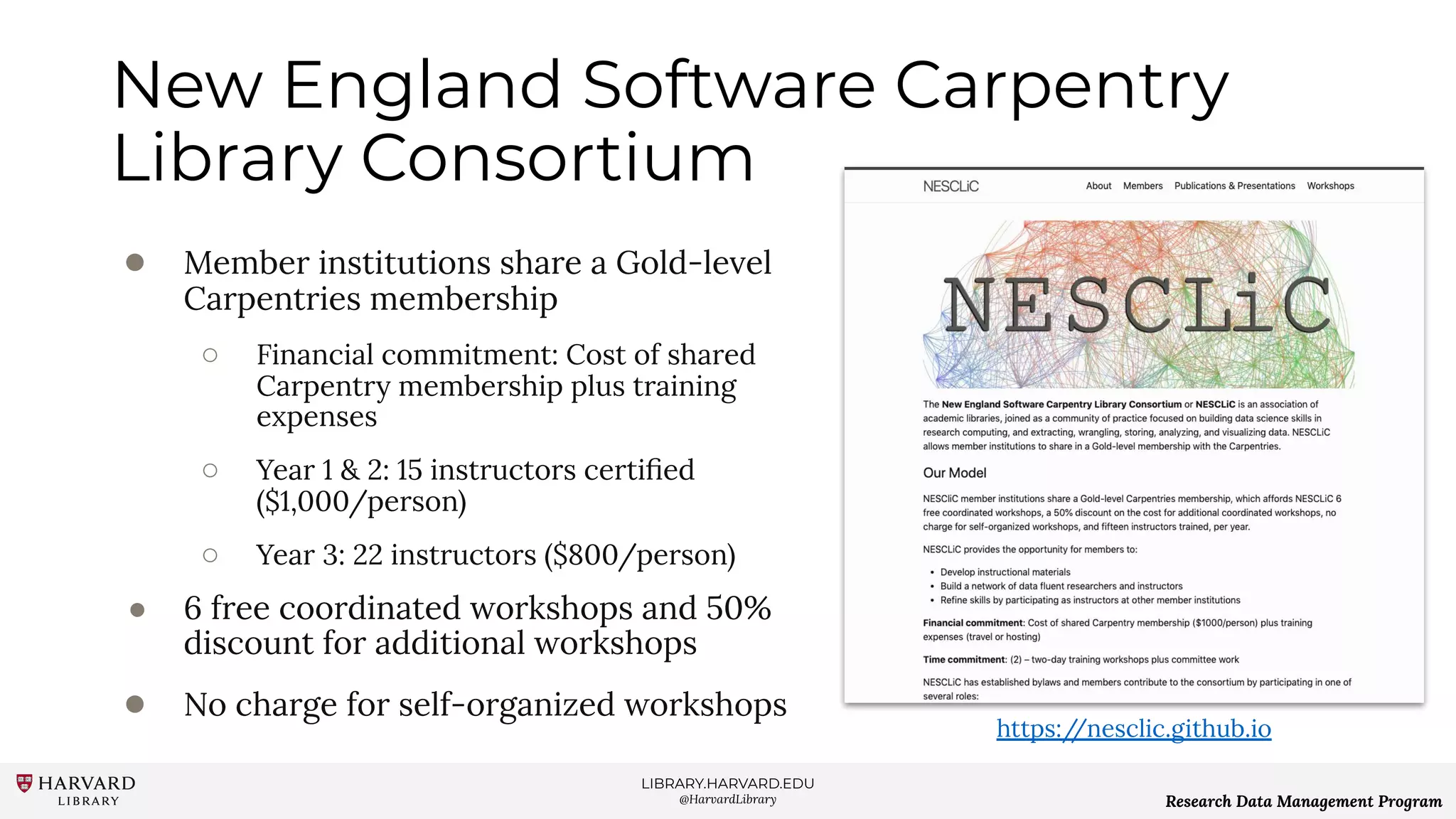 LIBRARY.HARVARD.EDU
@HarvardLibrary Research Data Management Program
New England Software Carpentry
Library Consortium
● Member institutions share a Gold-level
Carpentries membership
○ Financial commitment: Cost of shared
Carpentry membership plus training
expenses
○ Year 1 & 2: 15 instructors certiﬁed
($1,000/person)
○ Year 3: 22 instructors ($800/person)
● 6 free coordinated workshops and 50%
discount for additional workshops
● No charge for self-organized workshops
https://nesclic.github.io
 