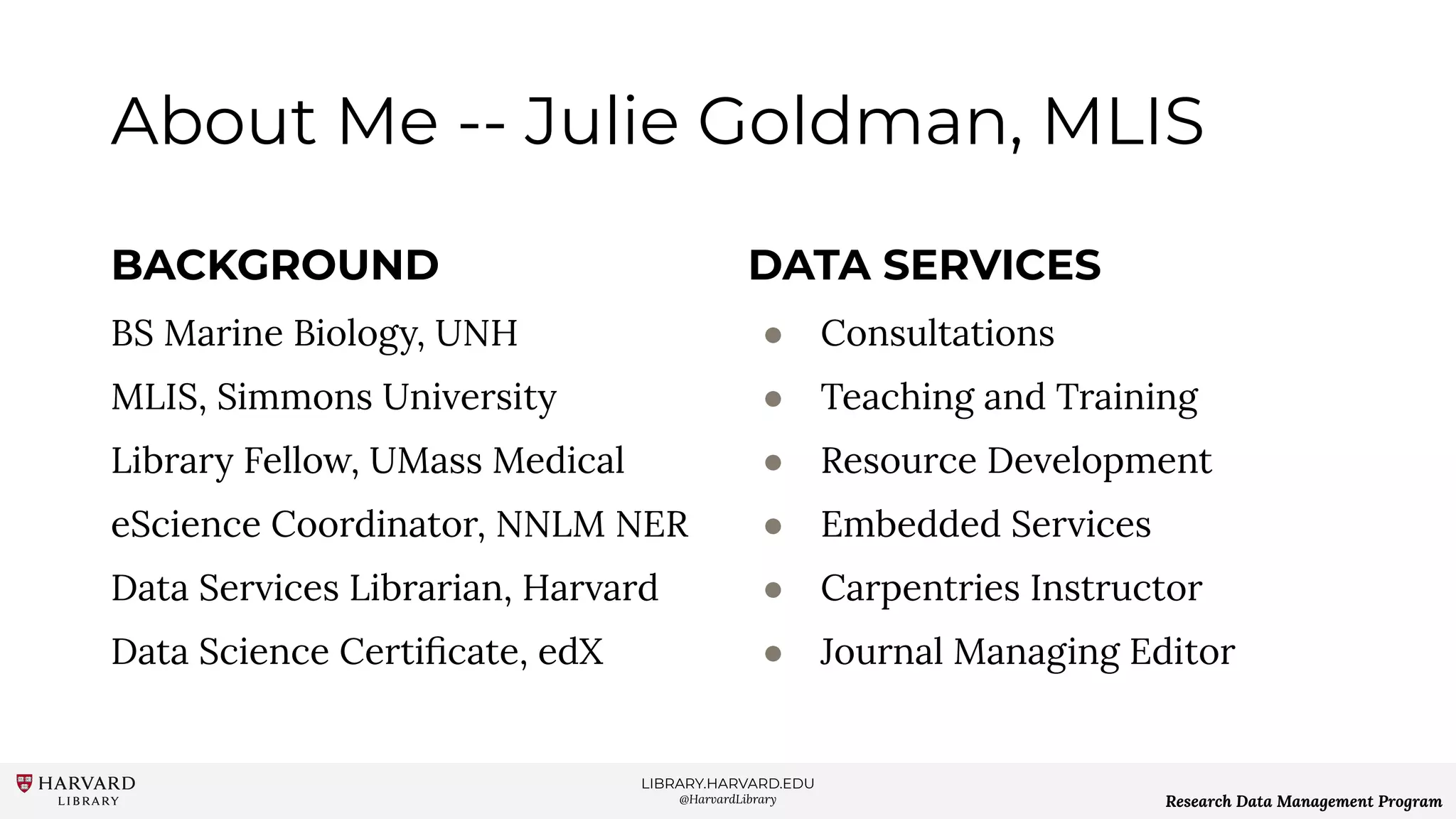 LIBRARY.HARVARD.EDU
@HarvardLibrary Research Data Management Program
About Me -- Julie Goldman, MLIS
BACKGROUND
BS Marine Biology, UNH
MLIS, Simmons University
Library Fellow, UMass Medical
eScience Coordinator, NNLM NER
Data Services Librarian, Harvard
Data Science Certiﬁcate, edX
DATA SERVICES
● Consultations
● Teaching and Training
● Resource Development
● Embedded Services
● Carpentries Instructor
● Journal Managing Editor
 