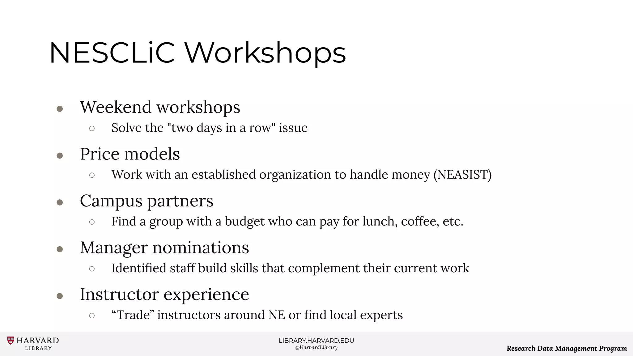 LIBRARY.HARVARD.EDU
@HarvardLibrary Research Data Management Program
NESCLiC Workshops
● Weekend workshops
○ Solve the "two days in a row" issue
● Price models
○ Work with an established organization to handle money (NEASIST)
● Campus partners
○ Find a group with a budget who can pay for lunch, coffee, etc.
● Manager nominations
○ Identiﬁed staff build skills that complement their current work
● Instructor experience
○ “Trade” instructors around NE or ﬁnd local experts
 