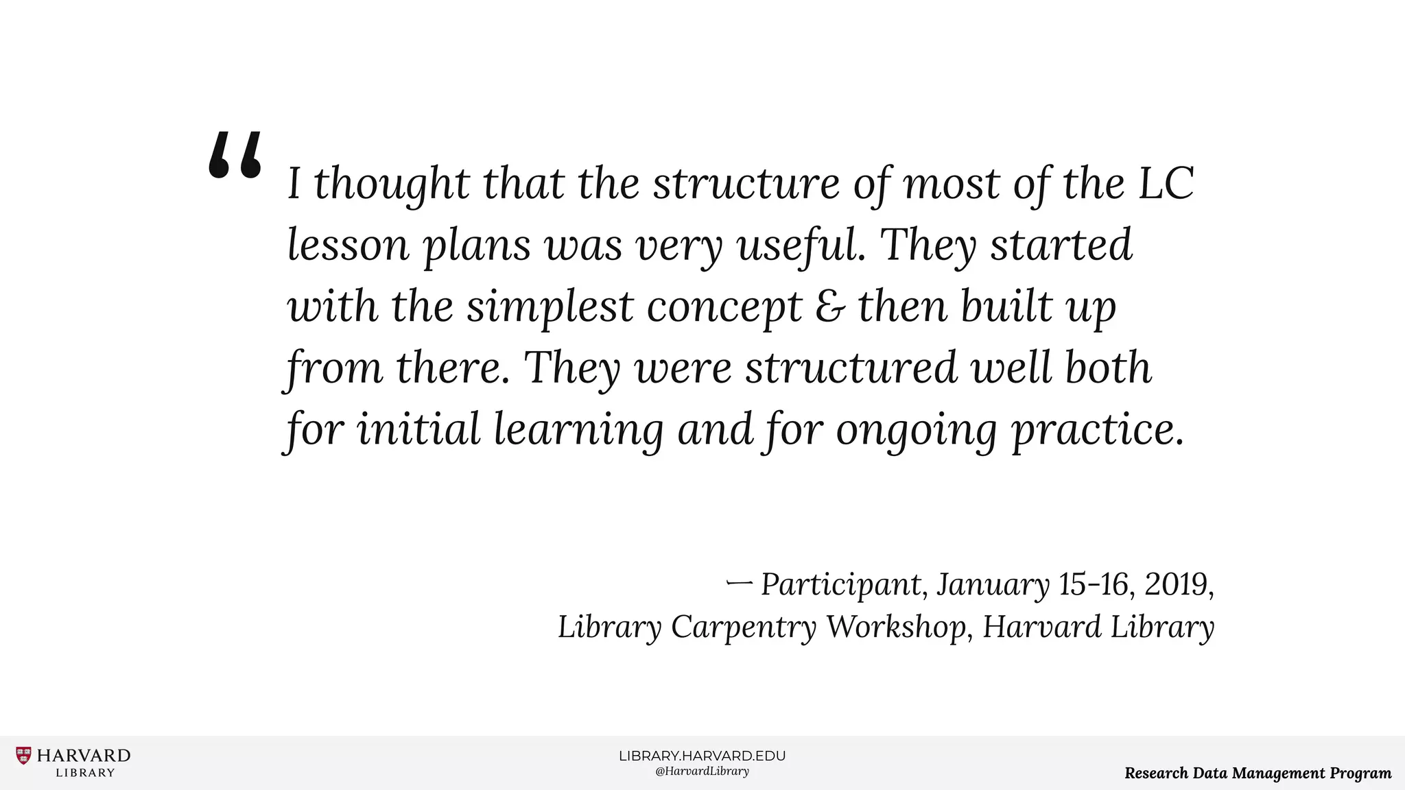 LIBRARY.HARVARD.EDU
@HarvardLibrary Research Data Management Program
I thought that the structure of most of the LC
lesson plans was very useful. They started
with the simplest concept & then built up
from there. They were structured well both
for initial learning and for ongoing practice.
ー Participant, January 15-16, 2019,
Library Carpentry Workshop, Harvard Library
“
 