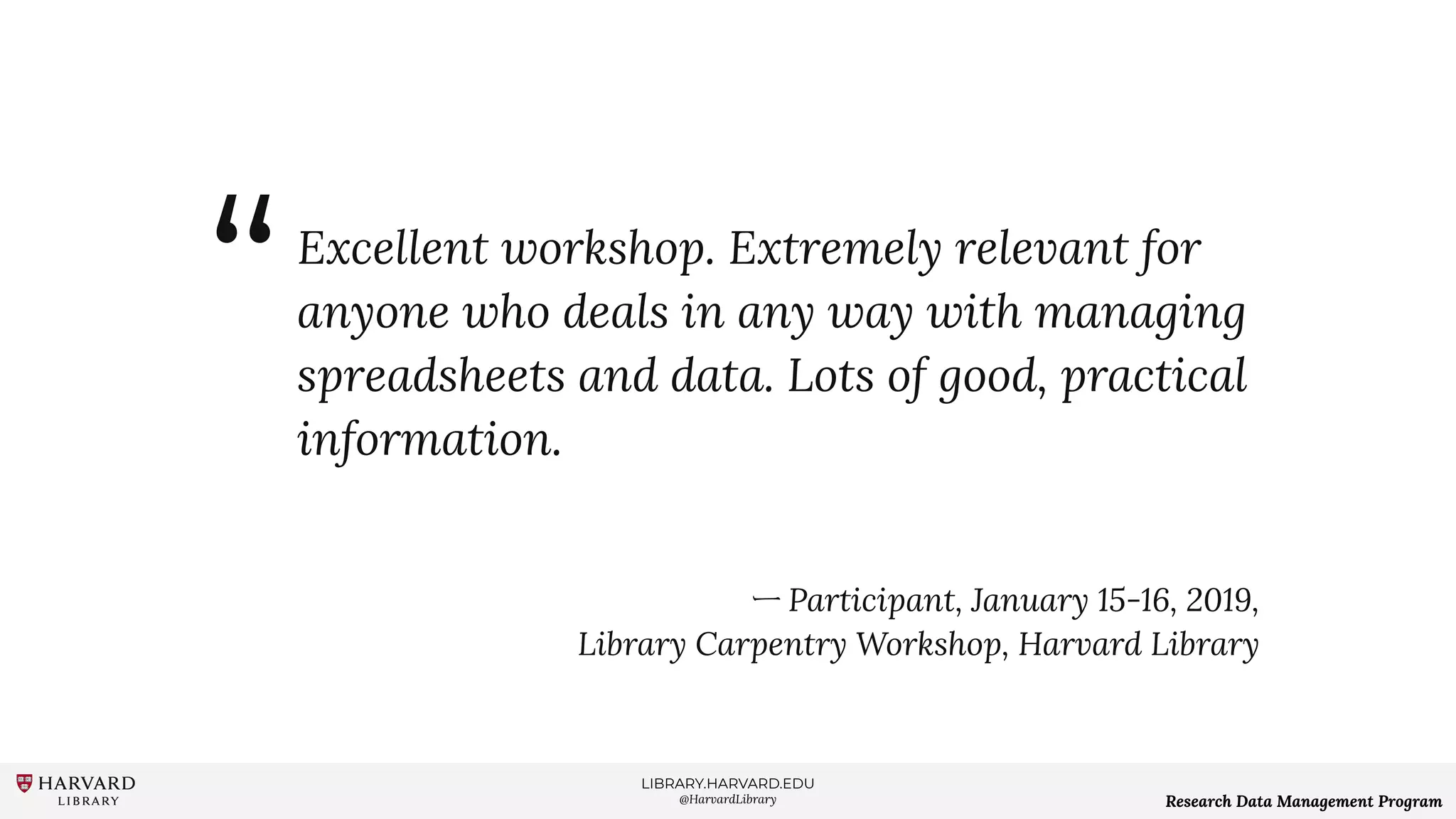 LIBRARY.HARVARD.EDU
@HarvardLibrary Research Data Management Program
Excellent workshop. Extremely relevant for
anyone who deals in any way with managing
spreadsheets and data. Lots of good, practical
information.
ー Participant, January 15-16, 2019,
Library Carpentry Workshop, Harvard Library
“
 