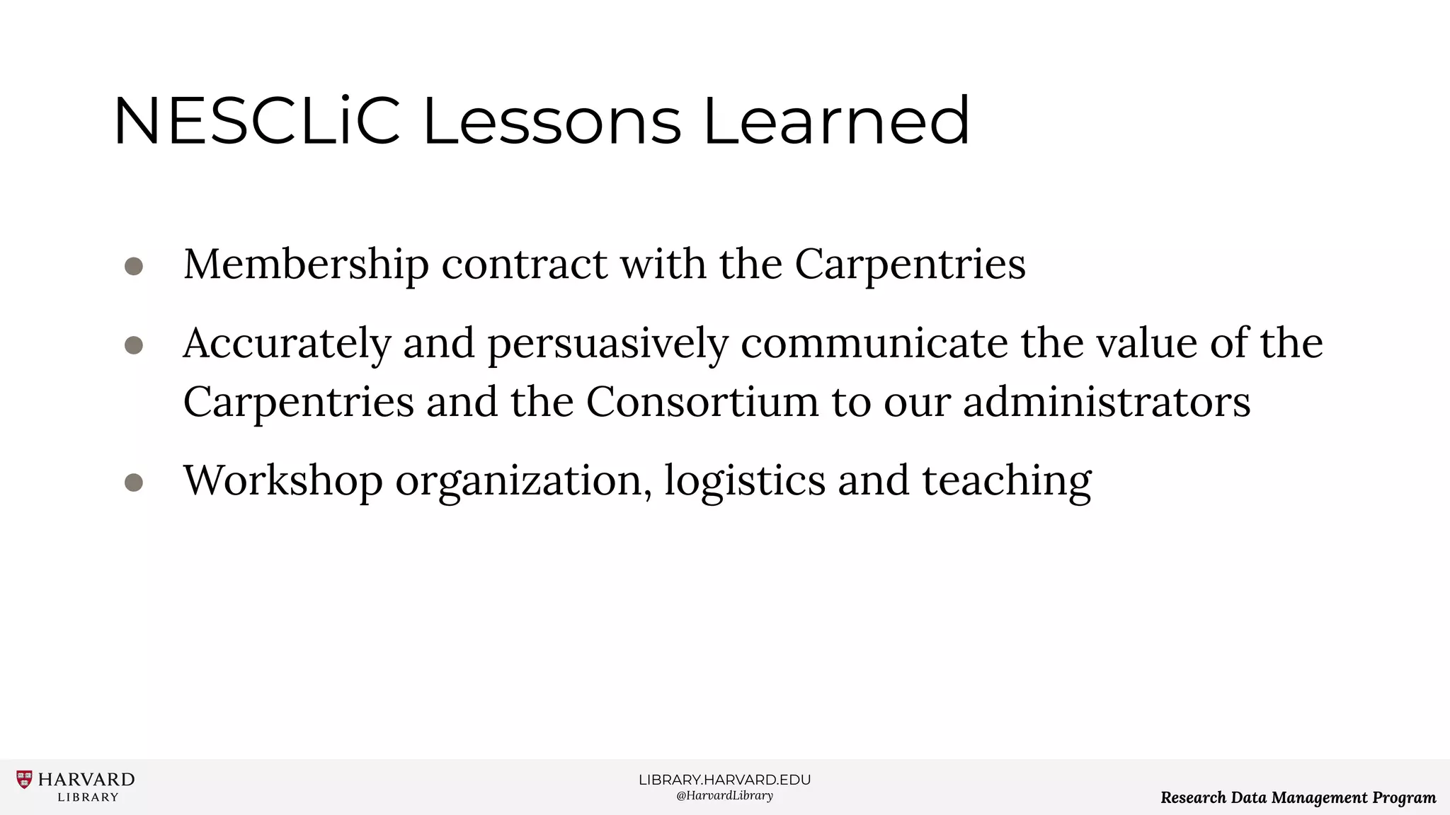 LIBRARY.HARVARD.EDU
@HarvardLibrary Research Data Management Program
NESCLiC Lessons Learned
● Membership contract with the Carpentries
● Accurately and persuasively communicate the value of the
Carpentries and the Consortium to our administrators
● Workshop organization, logistics and teaching
 
