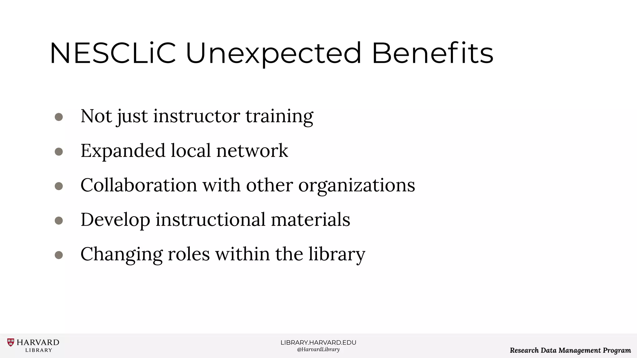 LIBRARY.HARVARD.EDU
@HarvardLibrary Research Data Management Program
NESCLiC Unexpected Beneﬁts
● Not just instructor training
● Expanded local network
● Collaboration with other organizations
● Develop instructional materials
● Changing roles within the library
 