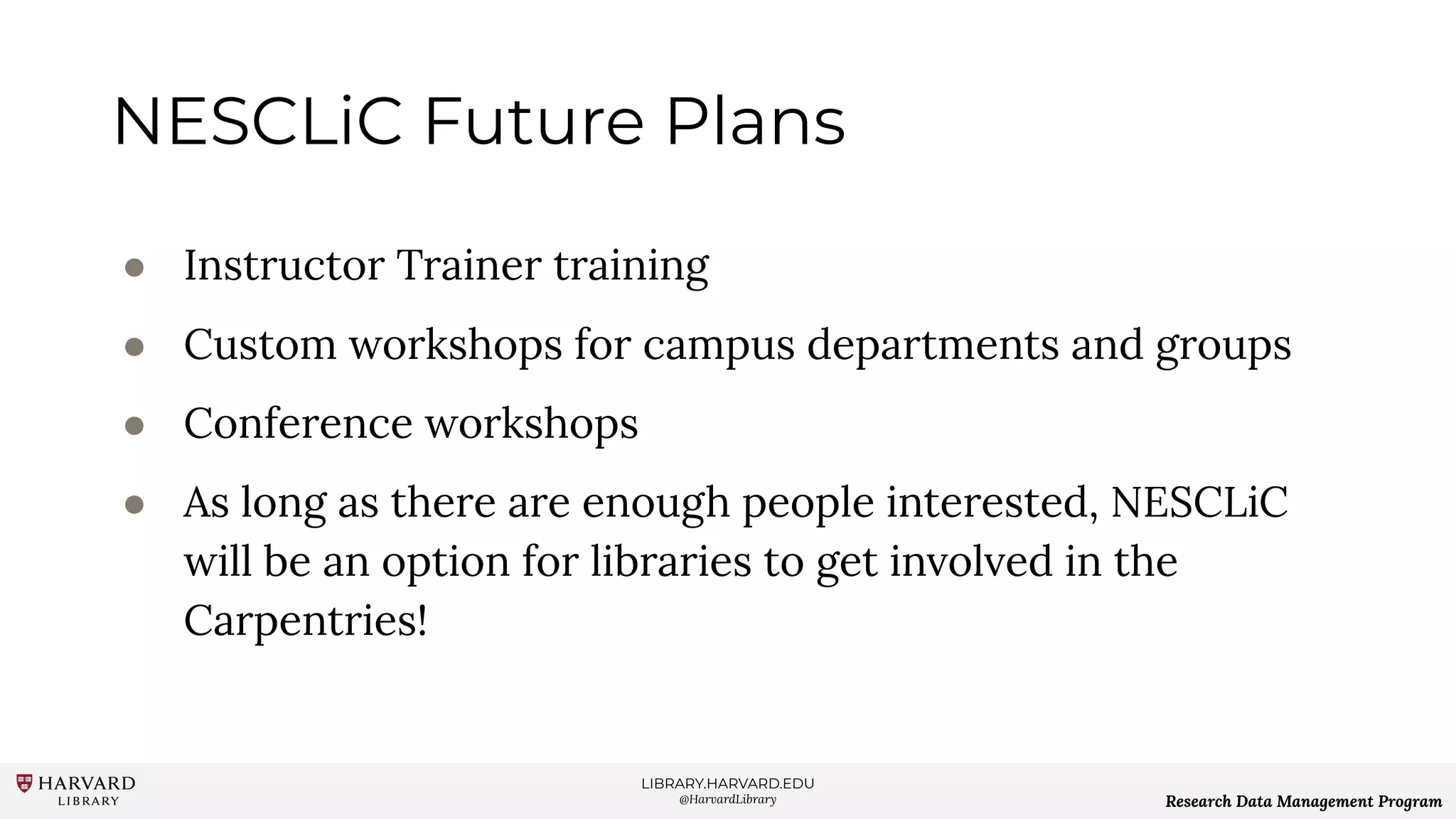 LIBRARY.HARVARD.EDU
@HarvardLibrary Research Data Management Program
NESCLiC Future Plans
● Instructor Trainer training
● Custom workshops for campus departments and groups
● Conference workshops
● As long as there are enough people interested, NESCLiC
will be an option for libraries to get involved in the
Carpentries!
 